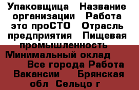 Упаковщица › Название организации ­ Работа-это проСТО › Отрасль предприятия ­ Пищевая промышленность › Минимальный оклад ­ 20 000 - Все города Работа » Вакансии   . Брянская обл.,Сельцо г.